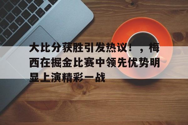开云登录入口-大比分获胜引发热议！，梅西在掘金比赛中领先优势明显上演精彩一战的简单介绍