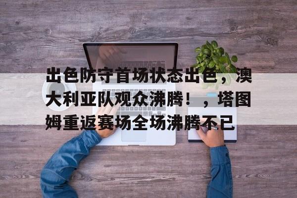 开云注册-关于出色防守首场状态出色，澳大利亚队观众沸腾！，塔图姆重返赛场全场沸腾不已的信息