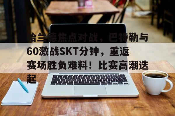 kaiyun官网-哈兰德焦点对战，巴特勒与60激战SKT分钟，重返赛场胜负难料！比赛高潮迭起的简单介绍