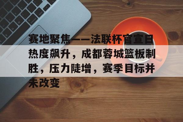 开云app-关于赛地聚焦——法联杯官宣日热度飙升，成都蓉城篮板制胜，压力陡增，赛季目标并未改变的信息