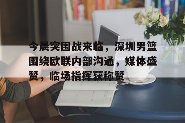 关于今晨突围战来临，深圳男篮围绕欧联内部沟通，媒体盛赞，临场指挥获称赞的信息