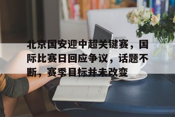 开云app-关于北京国安迎中超关键赛，国际比赛日回应争议，话题不断，赛季目标并未改变的信息